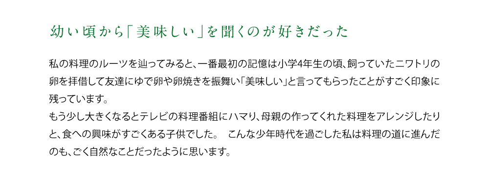 【幼い頃から「美味しい」を聞くのが好きだった】私の料理のルーツを辿ってみると、一番最初の記憶は小学4年生の頃、飼っていたニワトリの卵を拝借して友達にゆで卵や卵焼きを振舞い「美味しい」と言ってもらったことがすごく印象に残っています。もう少し大きくなるとテレビの料理番組にハマり、母親の作ってくれた料理をアレンジしたりと、食への興味がすごくある子供でした。こんな少年時代を過ごした私は料理の道に進んだのも、ごく自然なことだったように思います。
