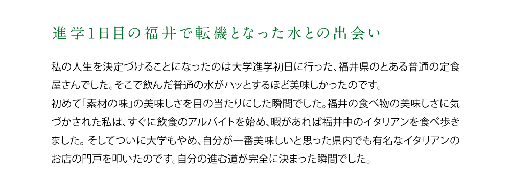 【進学1日目の福井で転機となった水との出会い】私の人生を決定づけることになったのは大学進学初日に行った、福井県のとある普通の定食屋さんでした。そこで飲んだ普通の水がハッとするほど美味しかったのです。初めて「素材の味」の美味しさを目の当たりにした瞬間でした。福井の食べ物の美味しさに気づかされた私は、すぐに飲食のアルバイトを始め、暇があれば福井中のイタリアンを食べ歩きました。そしてついに大学もやめ、自分が一番美味しいと思った県内でも有名なイタリアンのお店の門戸を叩いたのです。自分の進む道が完全に決まった瞬間でした。