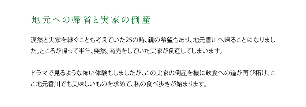 【地元への帰省と実家の倒産】漠然と実家を継ぐことも考えていた25の時、親の希望もあり、地元香川へ帰ることになりました。ところが帰って半年、突然、商売をしていた実家が倒産してしまいます。ドラマで見るような怖い体験もしましたが、この実家の倒産を機に飲食への道が再び拓け、ここ地元香川でも美味しいものを求めて、私の食べ歩きが始まります。.