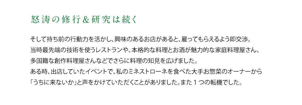 【怒涛の修行＆研究は続く】そして持ち前の行動力を活かし、興味のあるお店があると、雇ってもらえるよう即交渉。当時最先端の技術を扱うレストランや、本格的な料理とお酒が魅力的な家庭料理屋さん、多国籍な創作料理屋さんなどでさらに料理の知見を広げました。ある時、出店していたイベントで、私のミネストローネを食べた大手お惣菜のオーナーから「うちに来ないか」と声をかけていただくことがありました。また1つの転機でした。