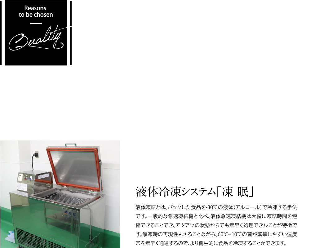 【Reasons to be chosen Quality】NextFoodsの調理工程として、作りたての味、鮮度を最大限に活かすため最新の設備で食材を一番美味しいと思う状態で商品化し、お客様に提供しております。安全、安心、長期のストックも可能です。【液体冷凍システム「凍眠」】液体凍結とは、パックした食品を-30℃の液体（アルコール）で冷凍する手法です。一般的な急速凍結機と比べ、液体急速凍結機は大幅に凍結時間を短縮することでき、アツアツの状態からでも素早く処理できることが特徴です。解凍時の再現性もさることながら、60℃~10℃の菌が繁殖しやすい温度帯を素早く通過するので、より衛生的に食品を冷凍することができます。